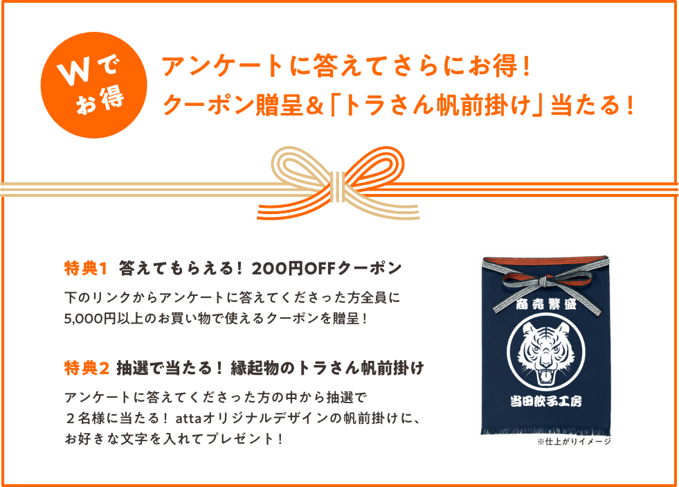 Wでお得!アンケートに答えてもらえる!<br />
クーポン贈呈&「トラさん帆前掛け」当たる!特典1_下のリンクからアンケートに答えてくださった方全員に、attaでの5,000円以上のお買い物で使える200円OFFクーポンを贈呈!_特典2_アンケートに答えてくださった方の中から抽選で2名様に当たる! attaオリジナルデザインのトラさん帆前掛けにお好きな文字を入れてプレゼント!