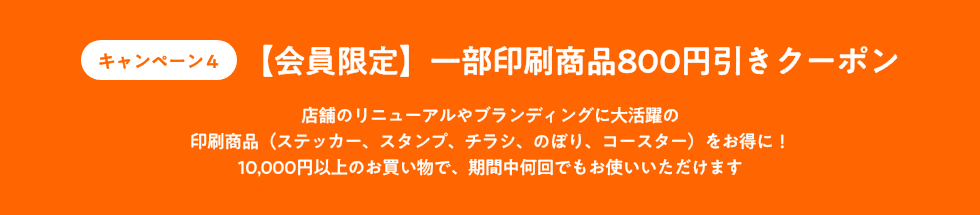 キャンペーン4_【会員限定】一部印刷商品800円引きクーポン_店舗のリニューアルやブランディングに大活躍の印刷商品(ステッカー、スタンプ、チラシ、のぼり、コースター)をお得に!10,000円以上のお買い物で、期間中何回でもお使いいただけます<br />
