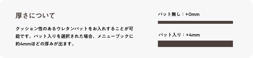 厚さについて_クッション性のあるウレタンパットをお入れすることが可能です。パット入りを選択された場合、メニューブックに約4mmほどの厚みが出ます。