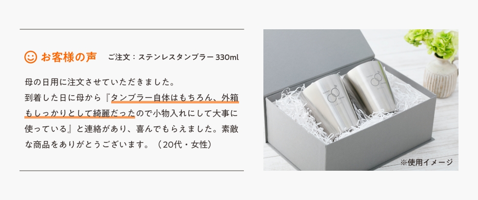 母の日用に注文させていただきました。到着した日に母から『タンブラー自体はもちろん、外箱もしっかりとして綺麗だったので小物入れにして大事に使う』と連絡があり、喜んでもらえました。素敵な商品をありがとうございます。(20代・女性)