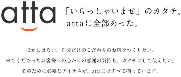 atta 「いらっしゃいませ」のカタチ、attaに全部あった。ほかにはない、自分だけのこだわりのお店をつくりたい。来てくださったお客様への心からの感謝の気持ち、カタチにして伝えたい。そのために必要なアイテムが、attaにはすべて揃っています。