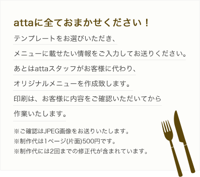 attaに全ておまかせください！テンプレートをお選びいただき、メニューに載せたい情報をご入力してお送りください。あとはattaスタッフがお客様に代わり、オリジナルメニューを作成いたします。印刷はお客様に内容をご確認いただいてから作業いたします。※ご確認はJPEG画像をお送りいたします。※制作代は1ページ（片面）500円です。※制作代には2回までの修正代が含まれています。