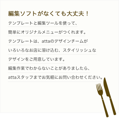 編集ソフトがなくても大丈夫！ テンプレートと編集ツールを使って、簡単にオリジナルメニューがつくれます。テンプレートは、attaのデザインチームがいろいろなお店に溶け込む、スタイリッシュなデザインをご用意しています。編集作業でわからないことがありましたら、attaスタッフまでお気軽にお問い合わせください。