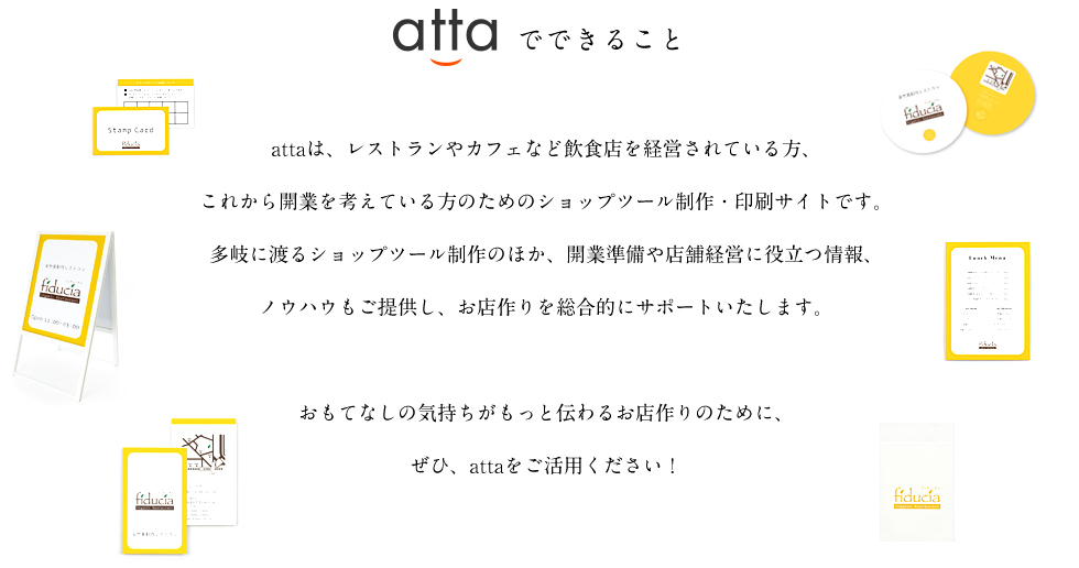 attaは、レストランやカフェなど飲食店を経営されている方、これから開業を考えている方のためのショップツール制作・印刷サイトです。多岐に渡るショップツール制作のほか、開業準備や店舗経営に役立つ情報、ノウハウもご提供し、お店作りを総合的にサポートいたします。おもてなしの気持ちがもっと伝わるお店作りのために、ぜひ、attaをご活用ください！